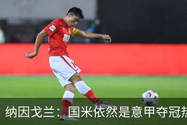 纳因戈兰：国米依然是意甲夺冠热门，这种强强对话对罗马是个考验
